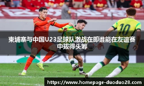 柬埔寨与中国U23足球队激战在即谁能在友谊赛中拔得头筹